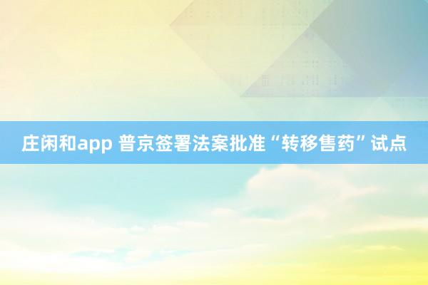 庄闲和app 普京签署法案批准“转移售药”试点