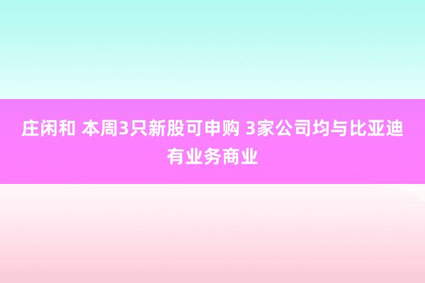 庄闲和 本周3只新股可申购 3家公司均与比亚迪有业务商业