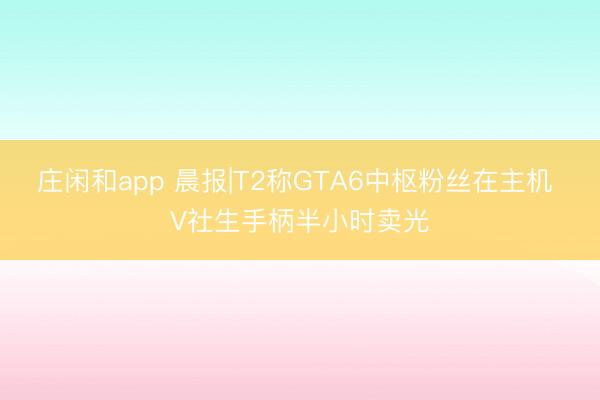 庄闲和app 晨报|T2称GTA6中枢粉丝在主机 V社生手柄半小时卖光
