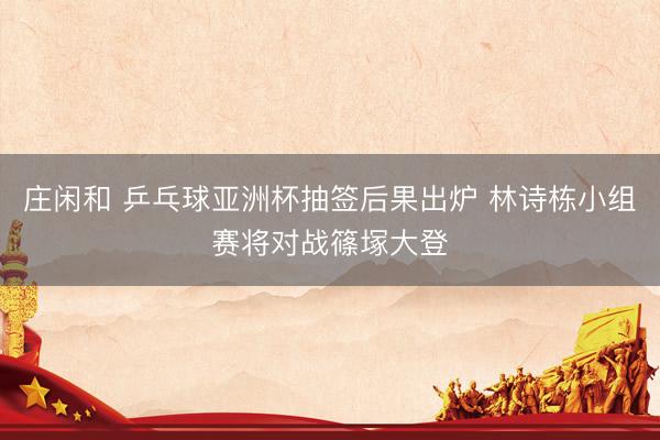 庄闲和 乒乓球亚洲杯抽签后果出炉 林诗栋小组赛将对战篠塚大登