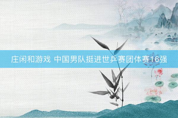 庄闲和游戏 中国男队挺进世乒赛团体赛16强