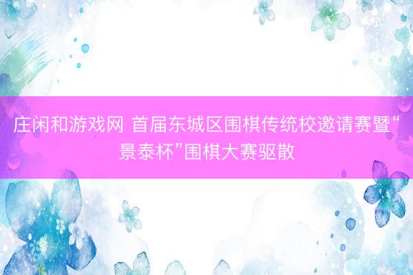 庄闲和游戏网 首届东城区围棋传统校邀请赛暨“景泰杯”围棋大赛驱散