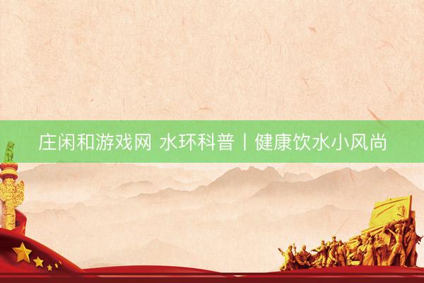 庄闲和游戏网 水环科普丨健康饮水小风尚