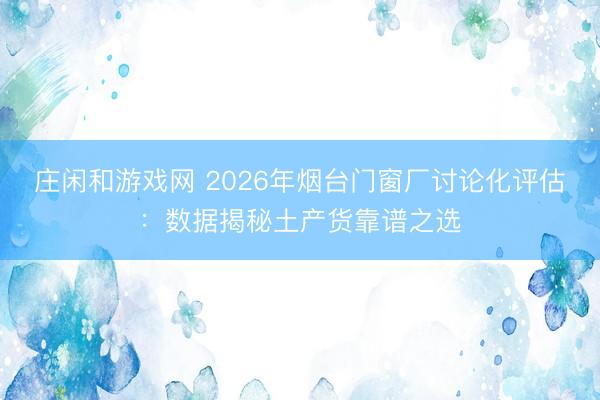 庄闲和游戏网 2026年烟台门窗厂讨论化评估：数据揭秘土产货靠谱之选