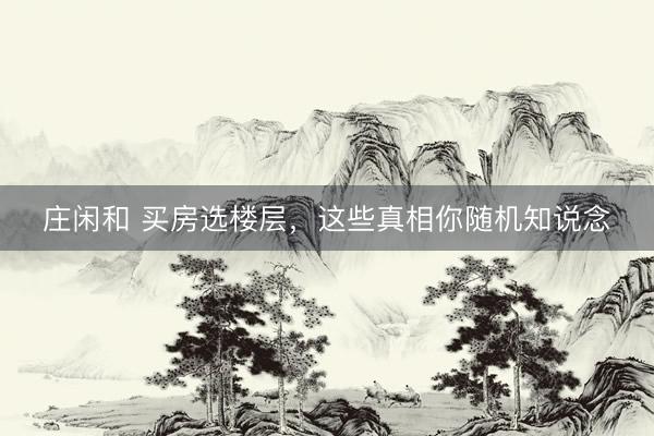 庄闲和 买房选楼层，这些真相你随机知说念