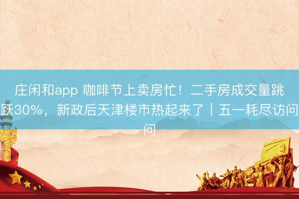 庄闲和app 咖啡节上卖房忙！二手房成交量跳跃30％，新政后天津楼市热起来了｜五一耗尽访问
