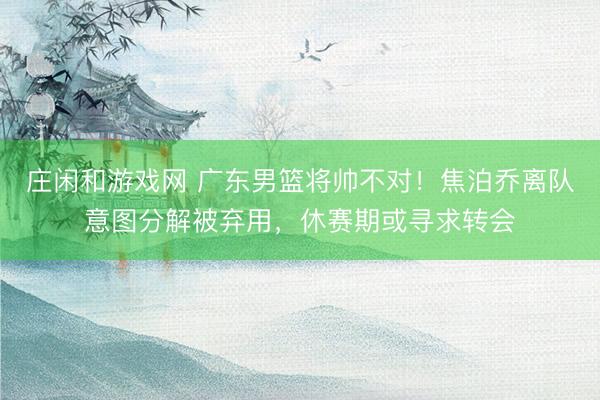 庄闲和游戏网 广东男篮将帅不对！焦泊乔离队意图分解被弃用，休赛期或寻求转会
