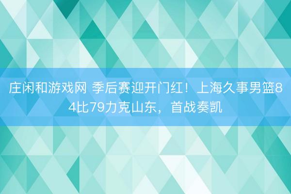 庄闲和游戏网 季后赛迎开门红！上海久事男篮84比79力克山东，首战奏凯