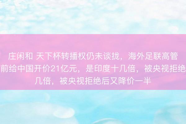 庄闲和 天下杯转播权仍未谈拢，海外足联高管筹谋访华！此前给中国开价21亿元，是印度十几倍，被央视拒绝后又降价一半