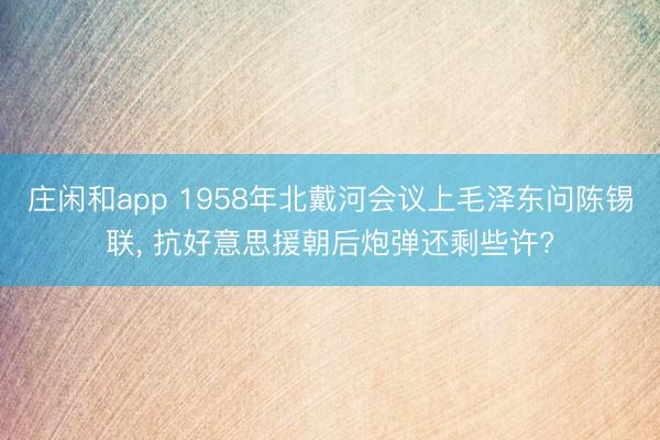 庄闲和app 1958年北戴河会议上毛泽东问陈锡联， 抗好意思援朝后炮弹还剩些许?