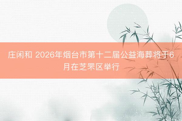庄闲和 2026年烟台市第十二届公益海葬将于6月在芝罘区举行